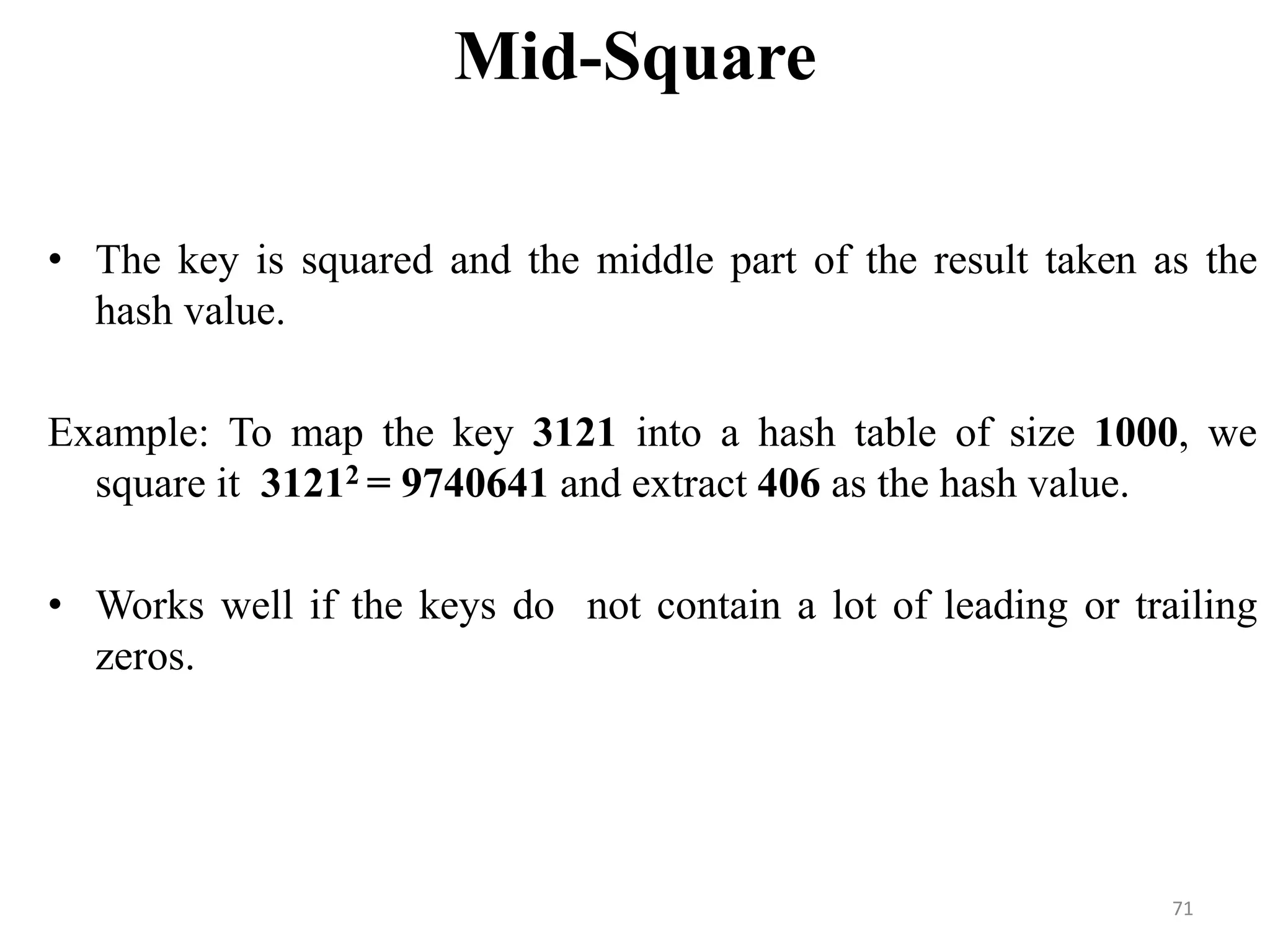 Mid-Square • The key is squared and the middle part of the result taken as the hash value. Example: To map the key 3121 into a hash table of size 1000, we square it 31212 = 9740641 and extract 406 as the hash value. • Works well if the keys do not contain a lot of leading or trailing zeros. 71 