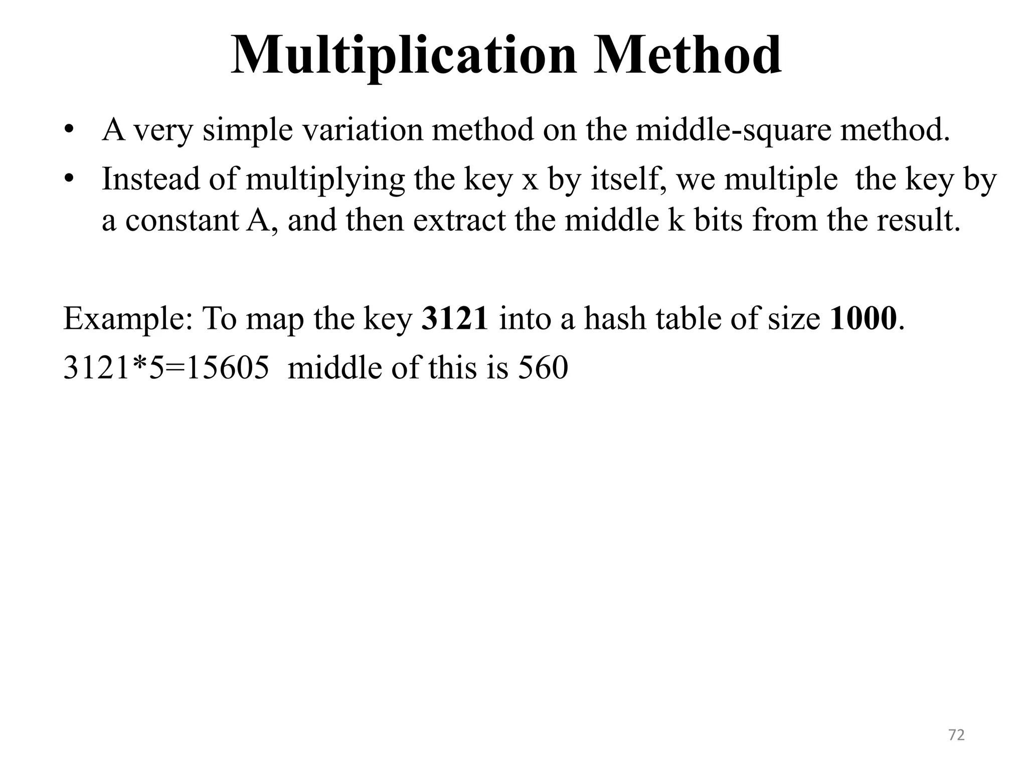 Multiplication Method • A very simple variation method on the middle-square method. • Instead of multiplying the key x by itself, we multiple the key by a constant A, and then extract the middle k bits from the result. Example: To map the key 3121 into a hash table of size 1000. 3121*5=15605 middle of this is 560 72 