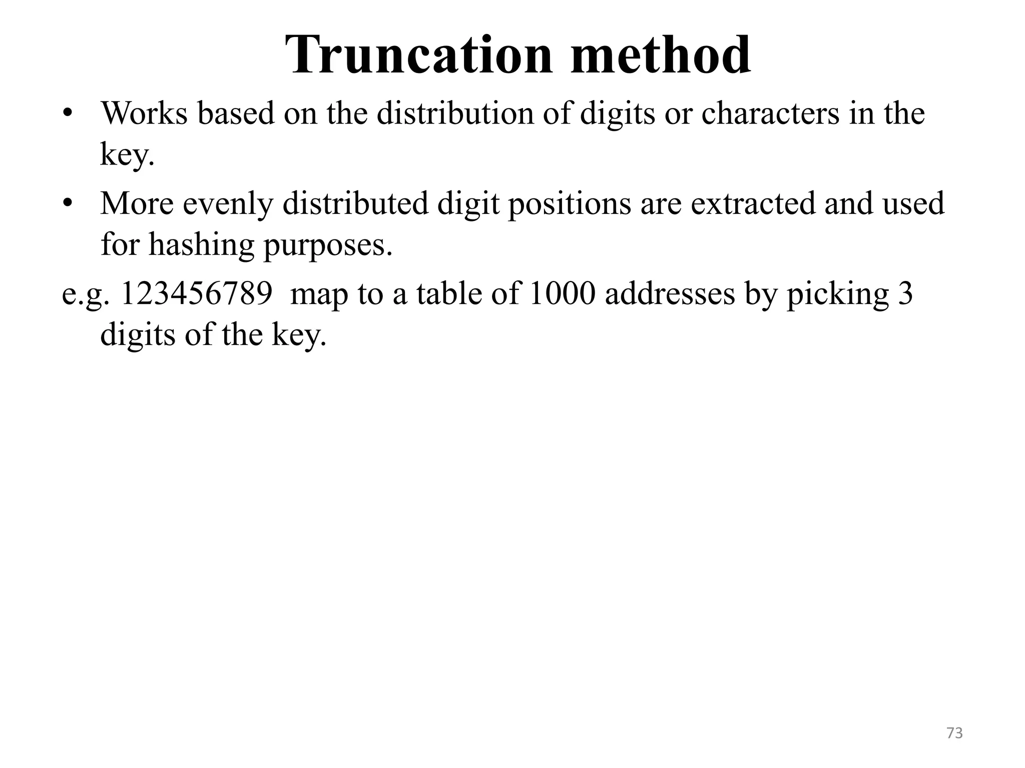 Truncation method • Works based on the distribution of digits or characters in the key. • More evenly distributed digit positions are extracted and used for hashing purposes. e.g. 123456789 map to a table of 1000 addresses by picking 3 digits of the key. 73 