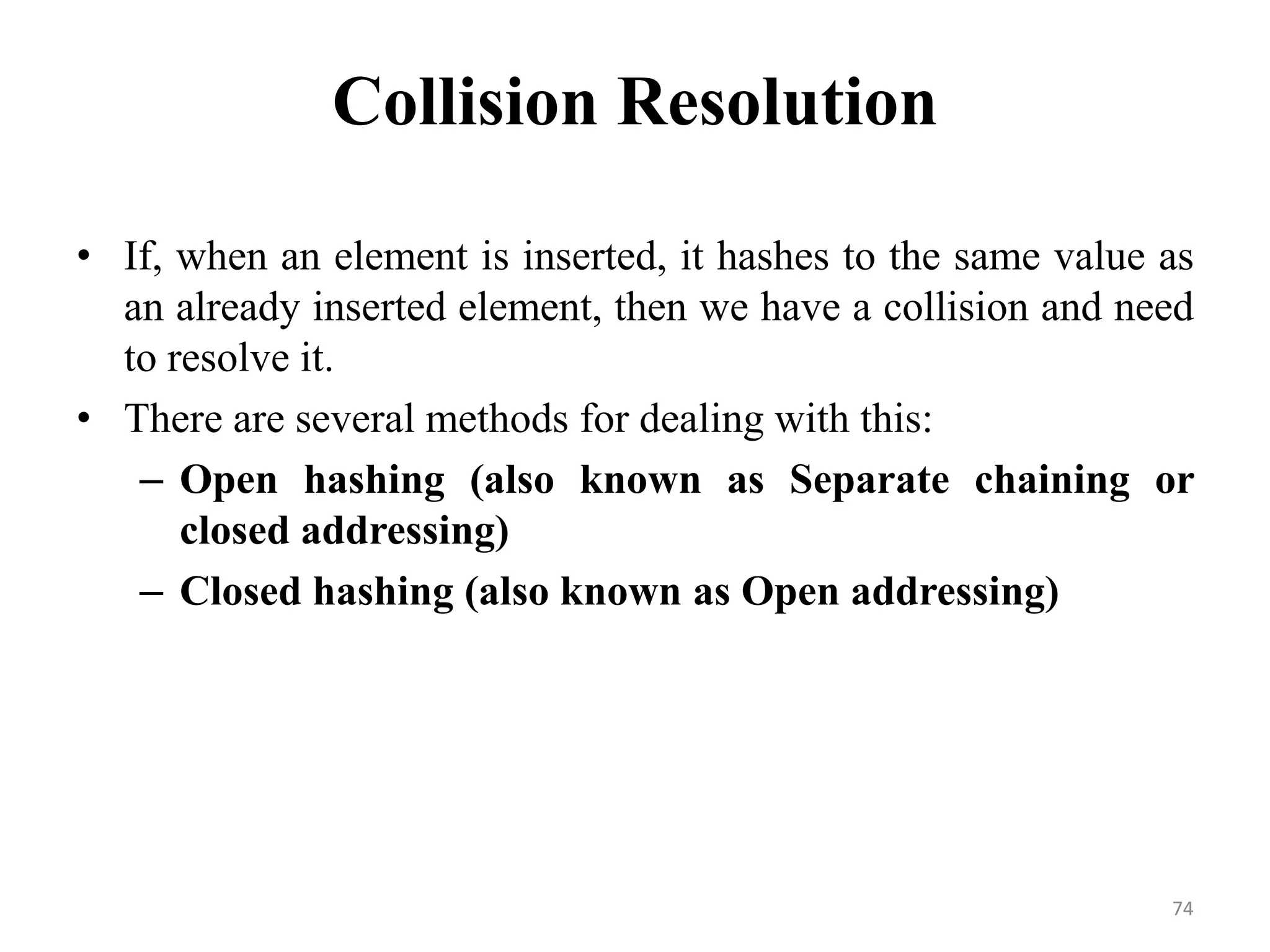 74 Collision Resolution • If, when an element is inserted, it hashes to the same value as an already inserted element, then we have a collision and need to resolve it. • There are several methods for dealing with this: – Open hashing (also known as Separate chaining or closed addressing) – Closed hashing (also known as Open addressing) 