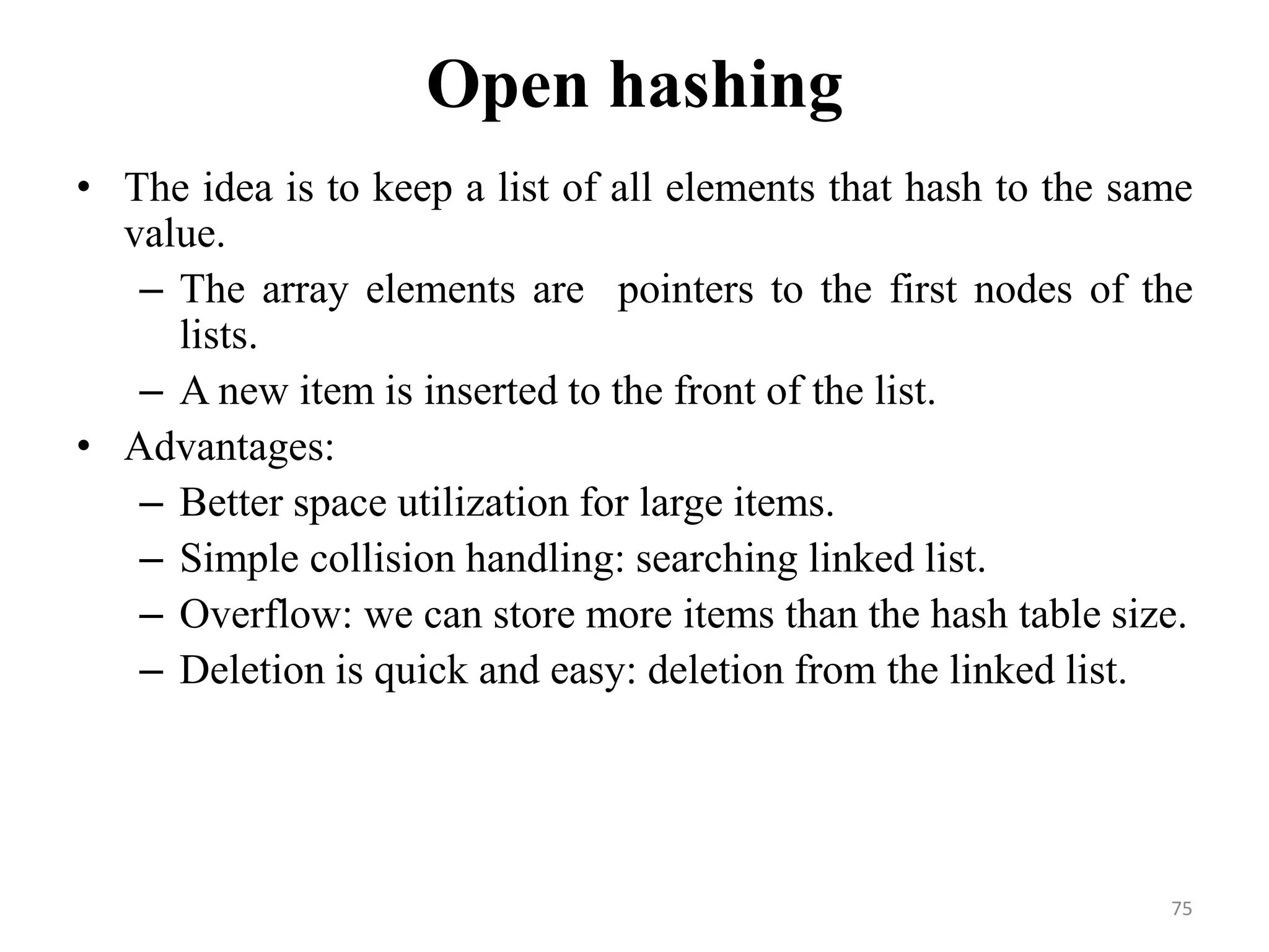 75 Open hashing • The idea is to keep a list of all elements that hash to the same value. – The array elements are pointers to the first nodes of the lists. – A new item is inserted to the front of the list. • Advantages: – Better space utilization for large items. – Simple collision handling: searching linked list. – Overflow: we can store more items than the hash table size. – Deletion is quick and easy: deletion from the linked list. 