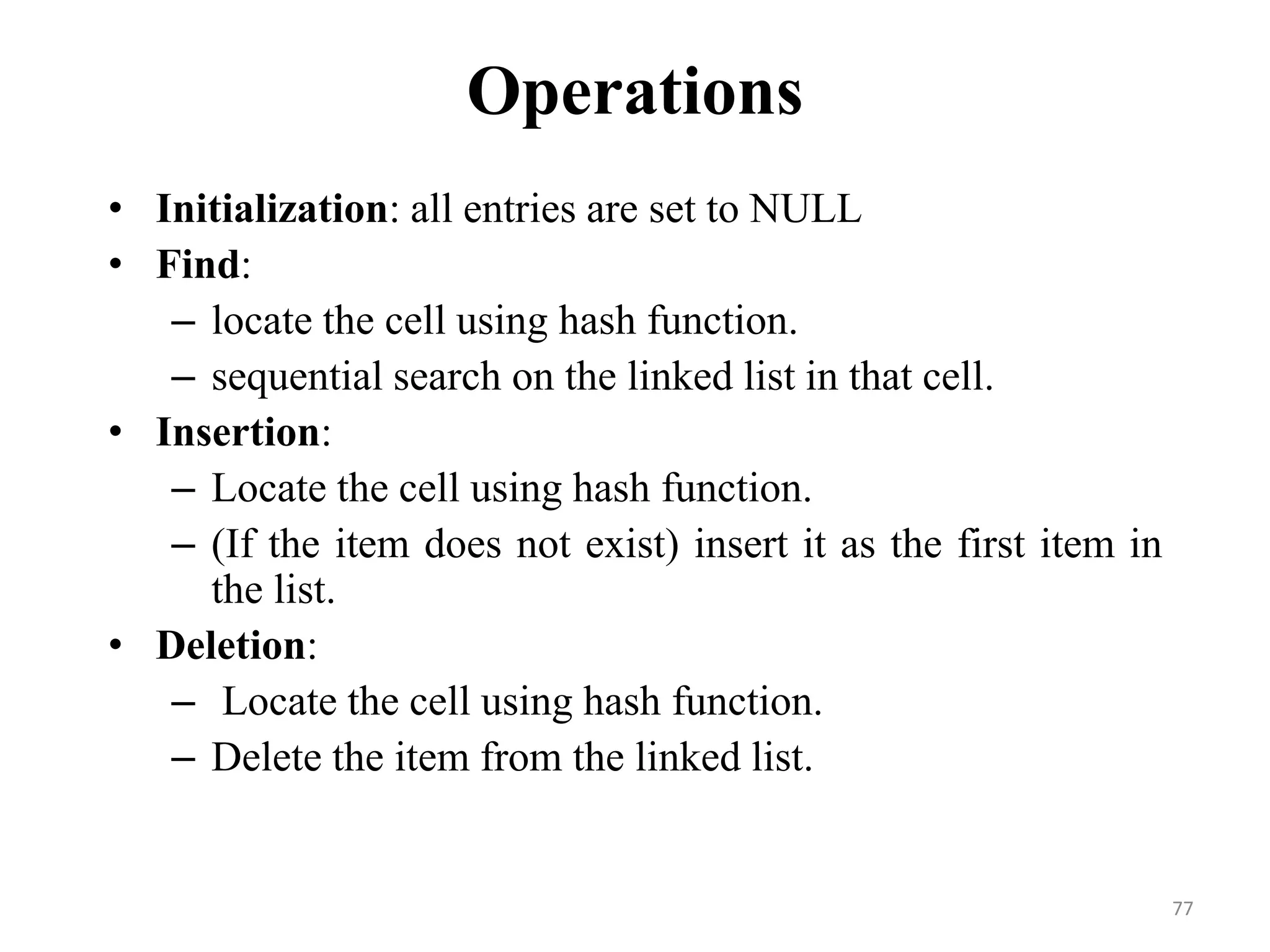 77 Operations • Initialization: all entries are set to NULL • Find: – locate the cell using hash function. – sequential search on the linked list in that cell. • Insertion: – Locate the cell using hash function. – (If the item does not exist) insert it as the first item in the list. • Deletion: – Locate the cell using hash function. – Delete the item from the linked list. 