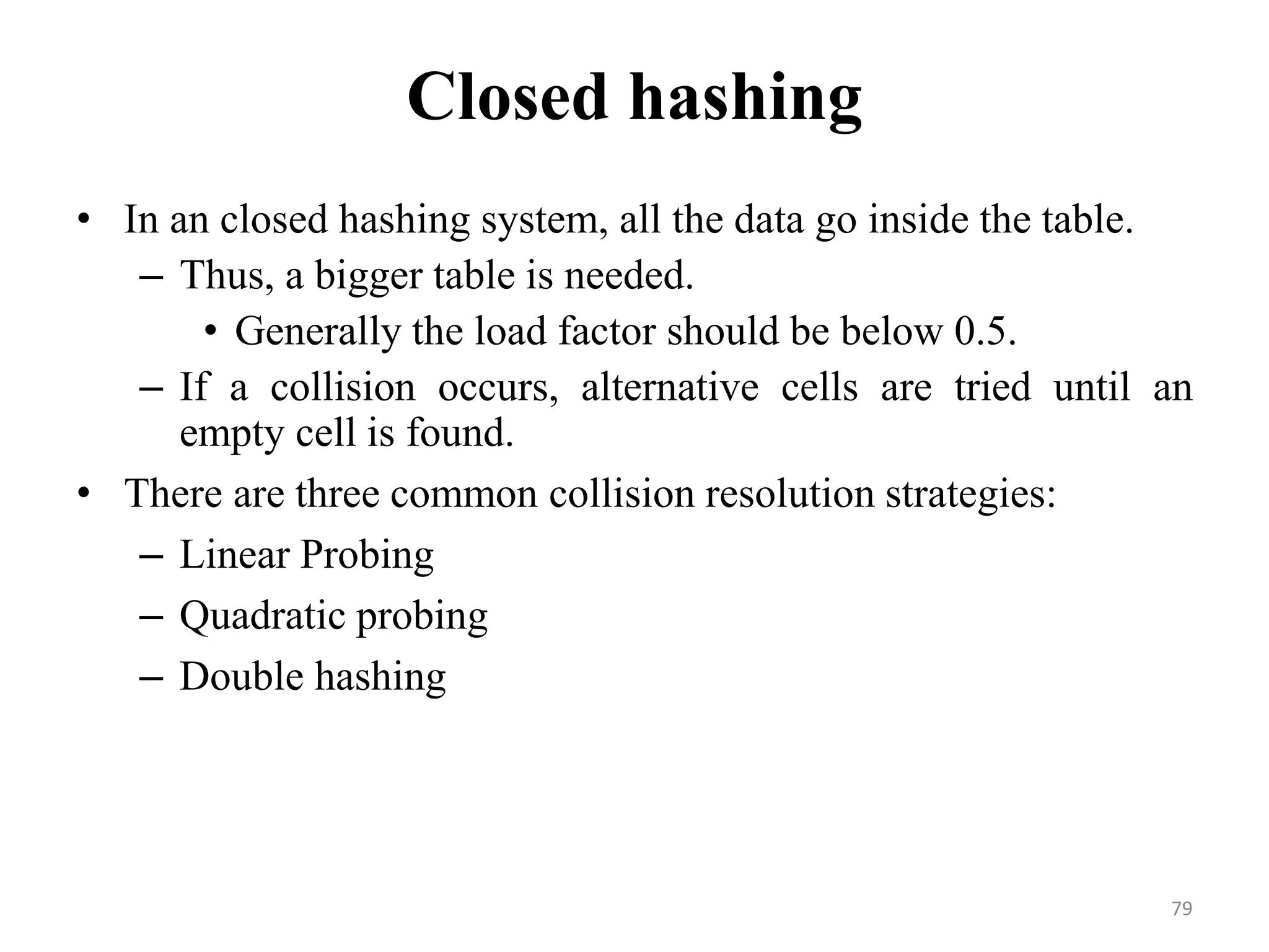 79 Closed hashing • In an closed hashing system, all the data go inside the table. – Thus, a bigger table is needed. • Generally the load factor should be below 0.5. – If a collision occurs, alternative cells are tried until an empty cell is found. • There are three common collision resolution strategies: – Linear Probing – Quadratic probing – Double hashing 