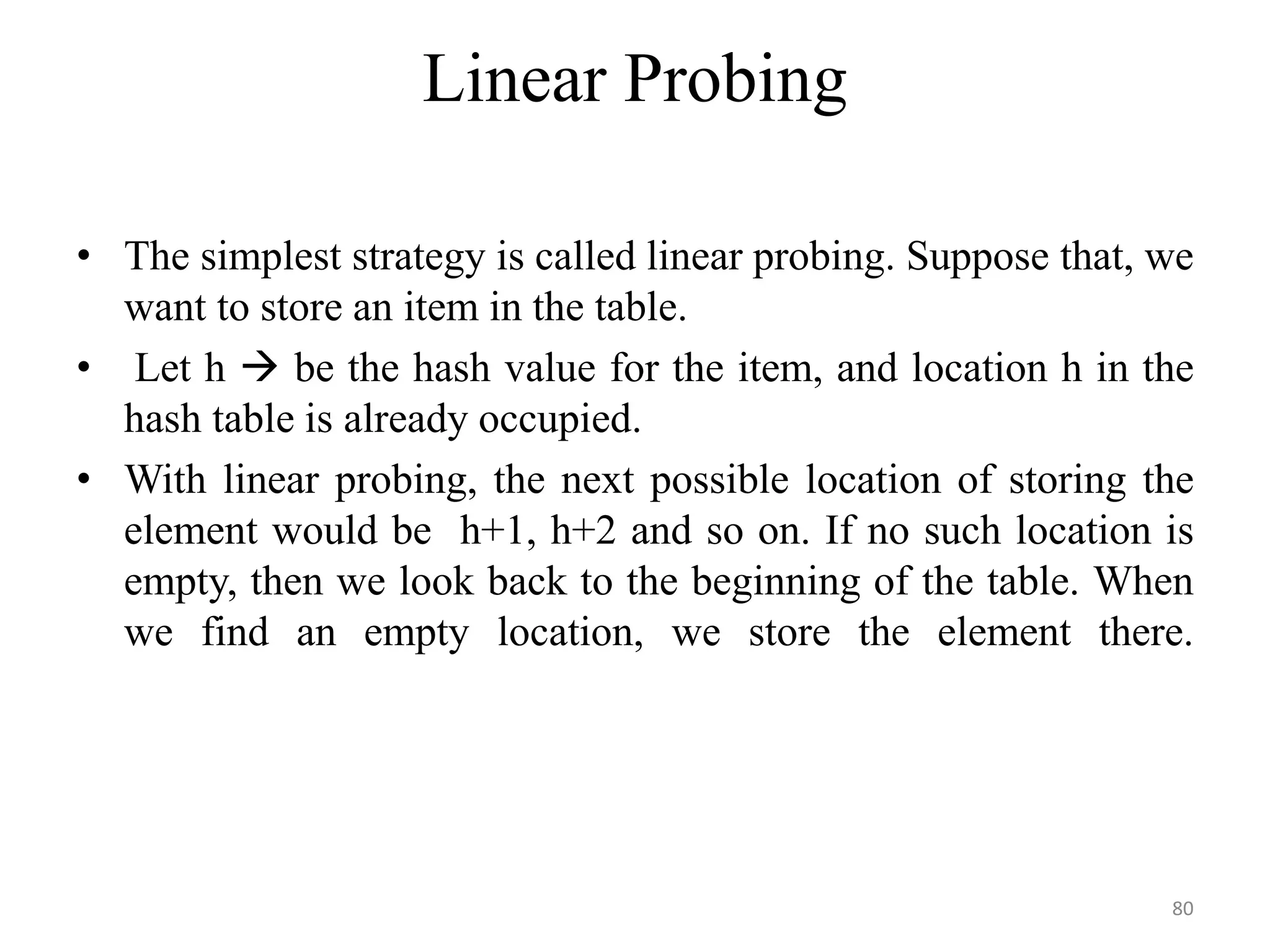Linear Probing • The simplest strategy is called linear probing. Suppose that, we want to store an item in the table. • Let h  be the hash value for the item, and location h in the hash table is already occupied. • With linear probing, the next possible location of storing the element would be h+1, h+2 and so on. If no such location is empty, then we look back to the beginning of the table. When we find an empty location, we store the element there. 80 