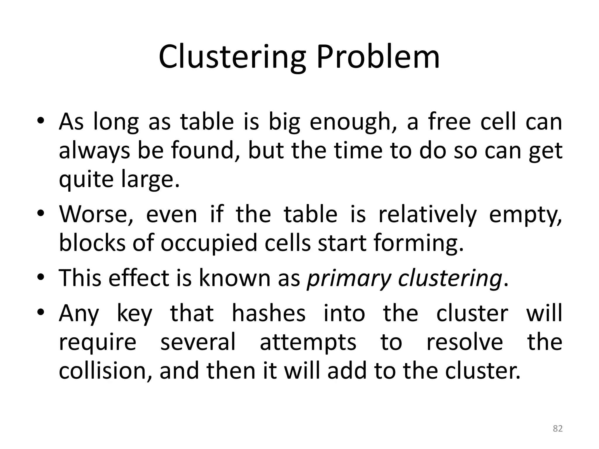 82 Clustering Problem • As long as table is big enough, a free cell can always be found, but the time to do so can get quite large. • Worse, even if the table is relatively empty, blocks of occupied cells start forming. • This effect is known as primary clustering. • Any key that hashes into the cluster will require several attempts to resolve the collision, and then it will add to the cluster. 