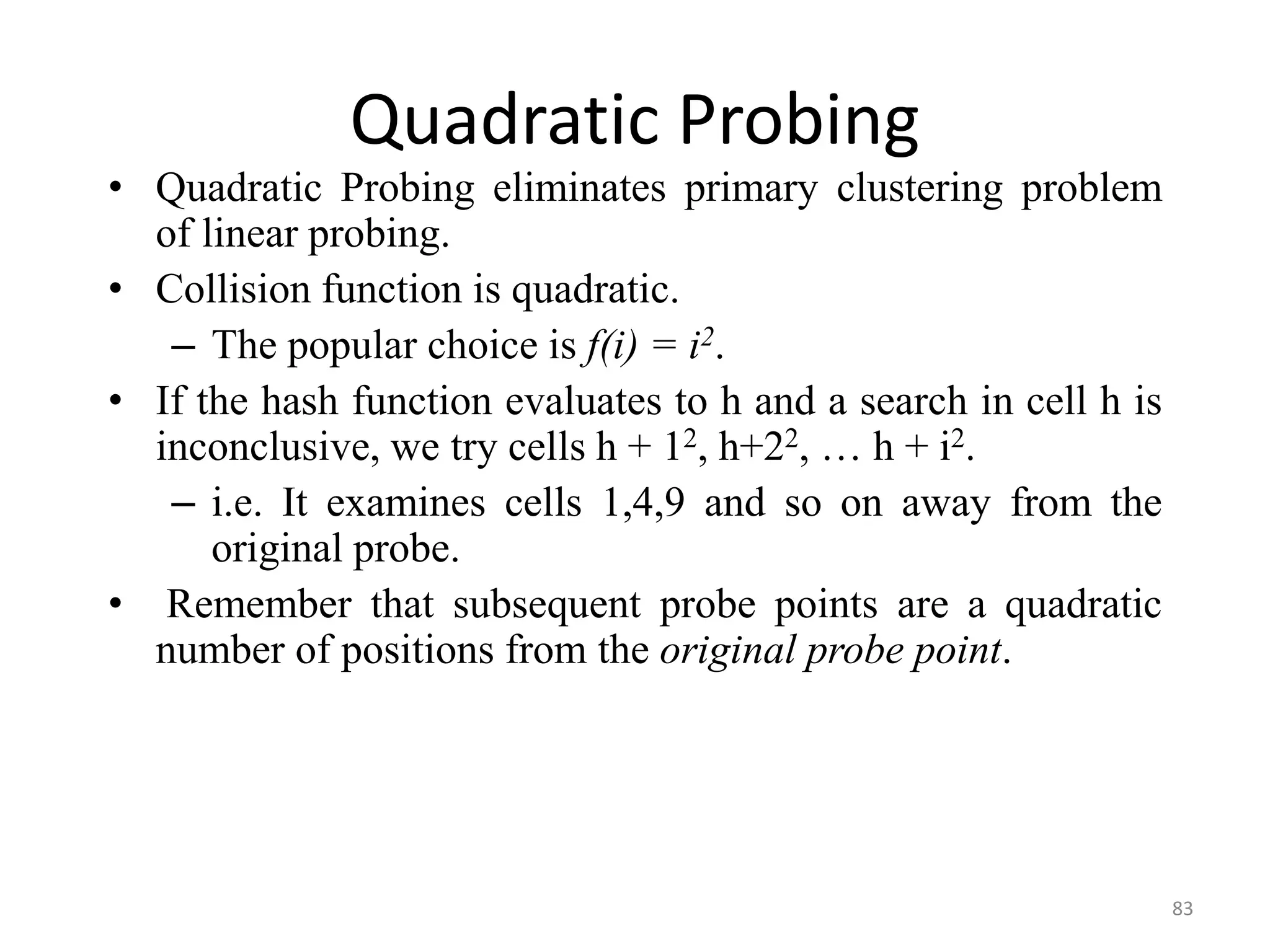 83 Quadratic Probing • Quadratic Probing eliminates primary clustering problem of linear probing. • Collision function is quadratic. – The popular choice is f(i) = i2. • If the hash function evaluates to h and a search in cell h is inconclusive, we try cells h + 12, h+22, … h + i2. – i.e. It examines cells 1,4,9 and so on away from the original probe. • Remember that subsequent probe points are a quadratic number of positions from the original probe point. 