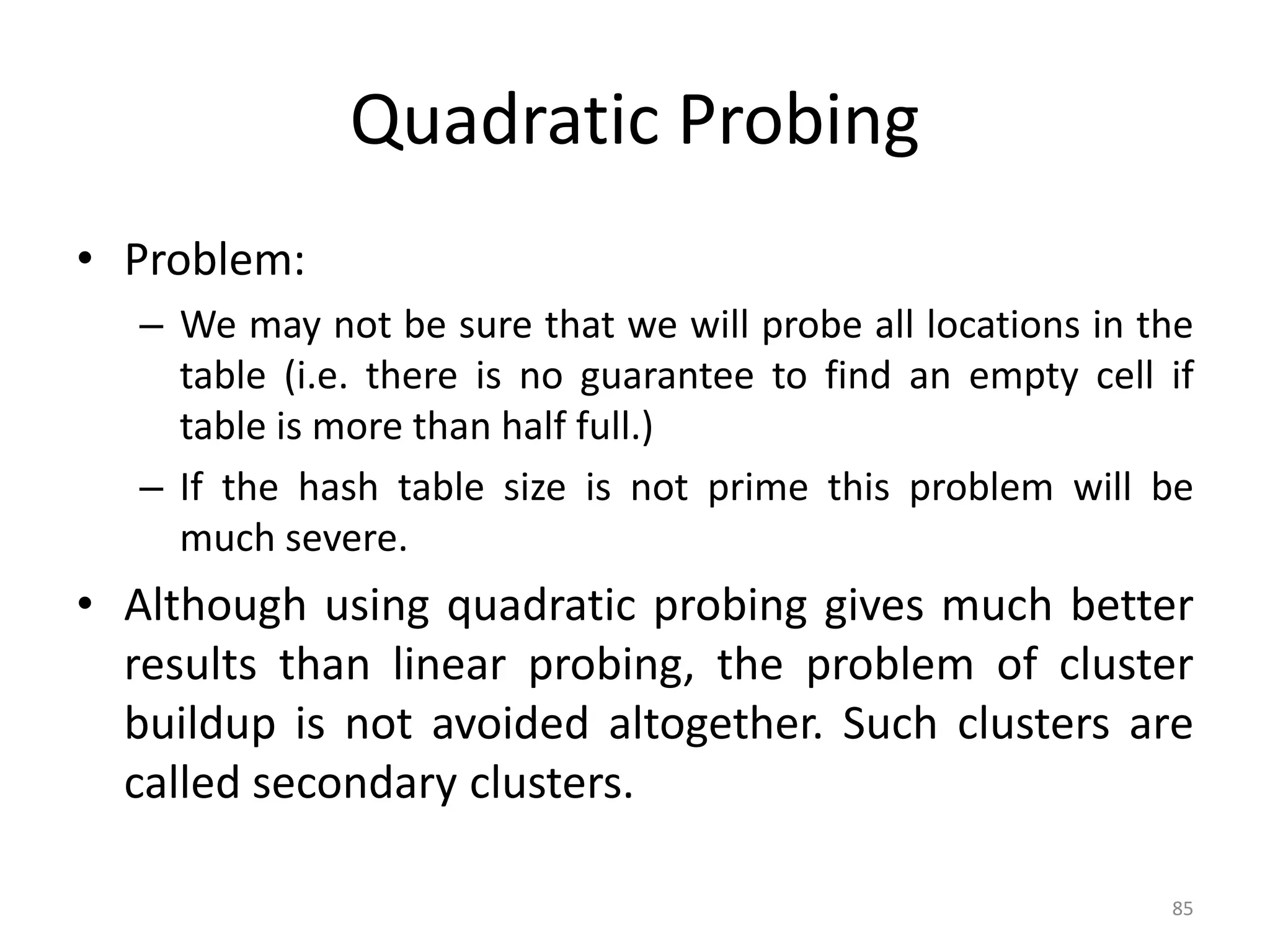 85 Quadratic Probing • Problem: – We may not be sure that we will probe all locations in the table (i.e. there is no guarantee to find an empty cell if table is more than half full.) – If the hash table size is not prime this problem will be much severe. • Although using quadratic probing gives much better results than linear probing, the problem of cluster buildup is not avoided altogether. Such clusters are called secondary clusters. 