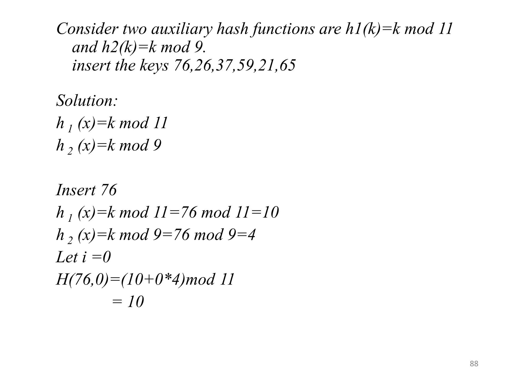 Consider two auxiliary hash functions are h1(k)=k mod 11 and h2(k)=k mod 9. insert the keys 76,26,37,59,21,65 Solution: h 1 (x)=k mod 11 h 2 (x)=k mod 9 Insert 76 h 1 (x)=k mod 11=76 mod 11=10 h 2 (x)=k mod 9=76 mod 9=4 Let i =0 H(76,0)=(10+0*4)mod 11 = 10 88 
