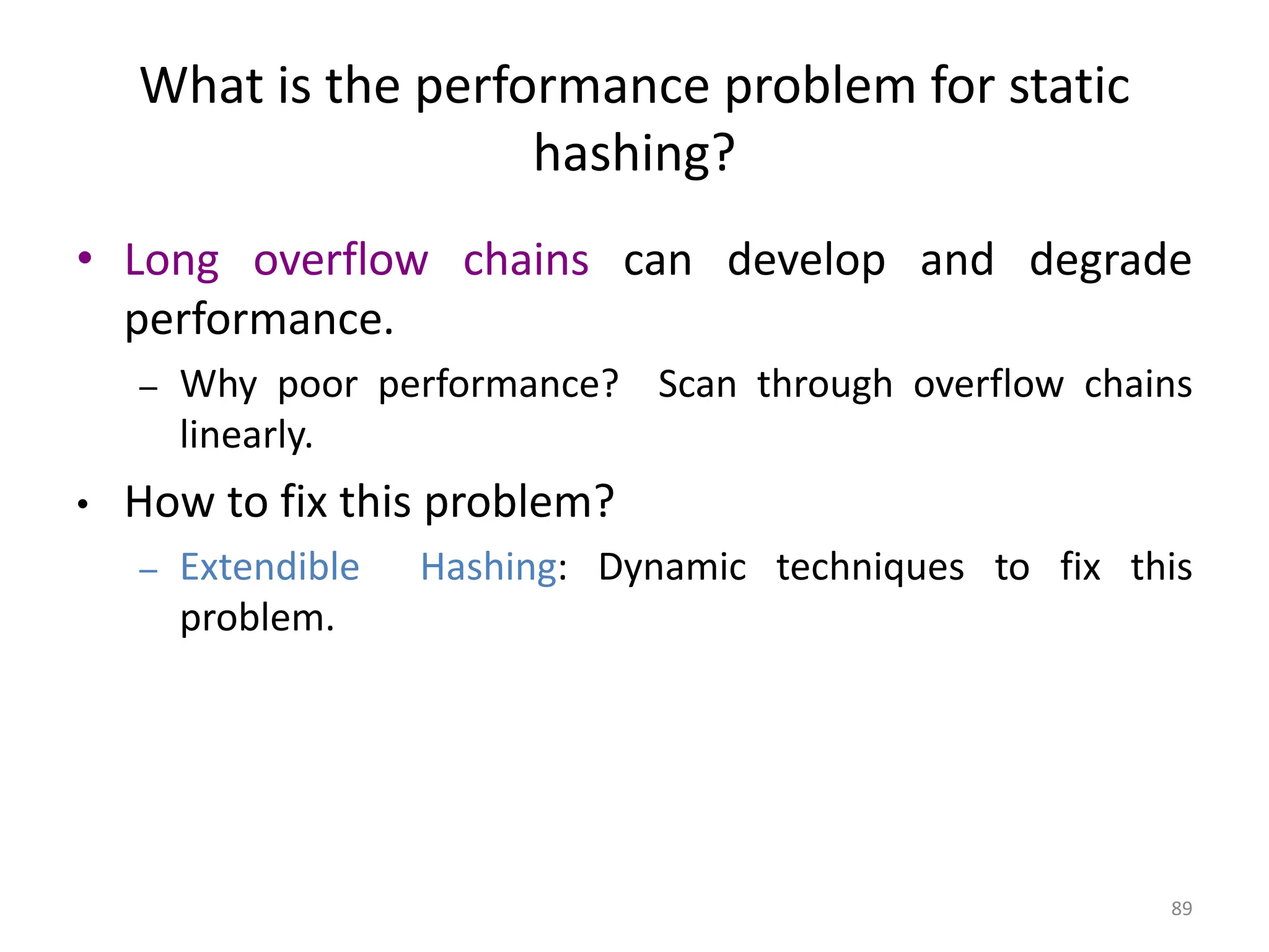89 What is the performance problem for static hashing? • Long overflow chains can develop and degrade performance. – Why poor performance? Scan through overflow chains linearly. • How to fix this problem? – Extendible Hashing: Dynamic techniques to fix this problem. 