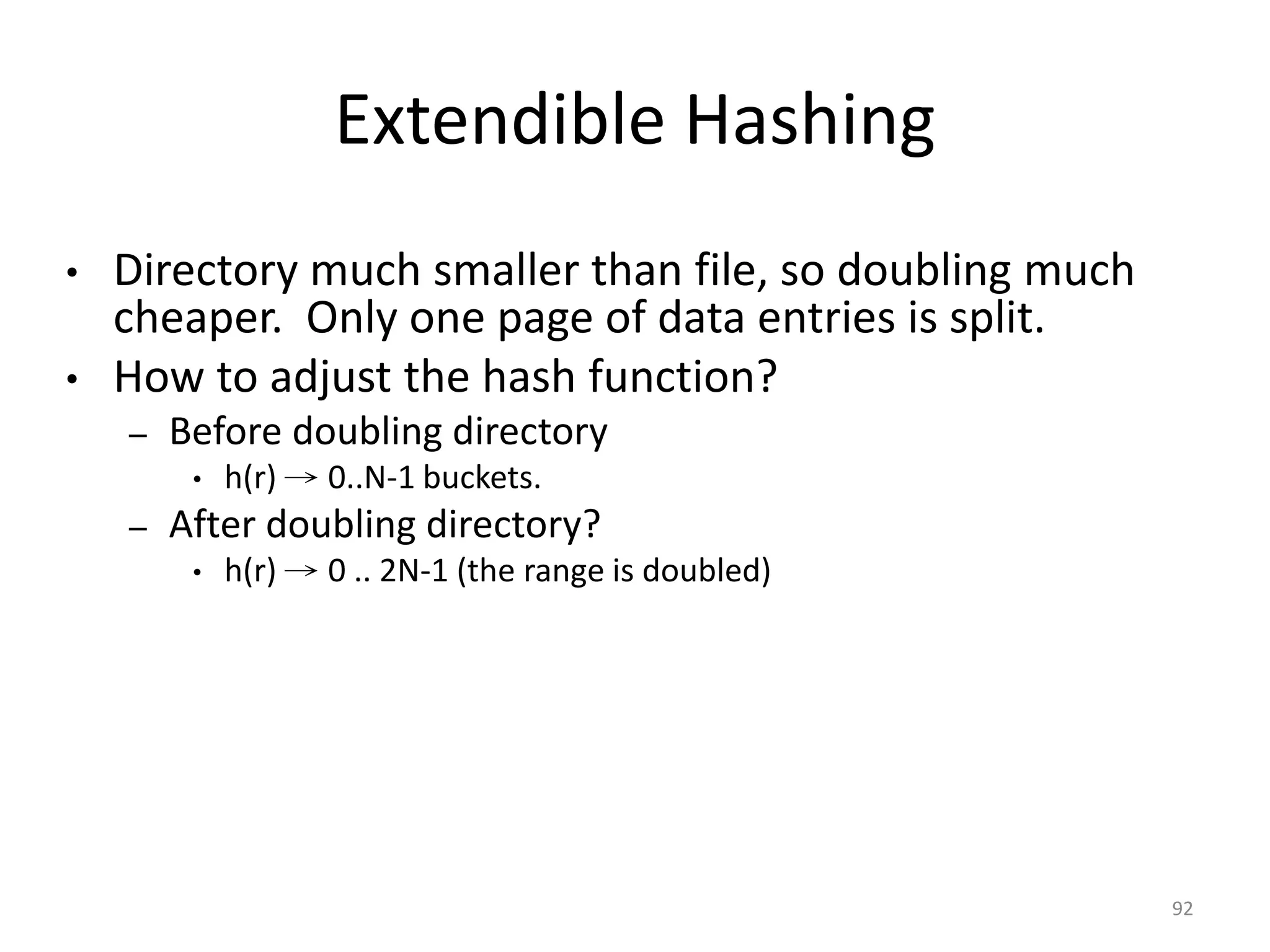 92 Extendible Hashing • Directory much smaller than file, so doubling much cheaper. Only one page of data entries is split. • How to adjust the hash function? – Before doubling directory • h(r) → 0..N-1 buckets. – After doubling directory? • h(r) → 0 .. 2N-1 (the range is doubled) 