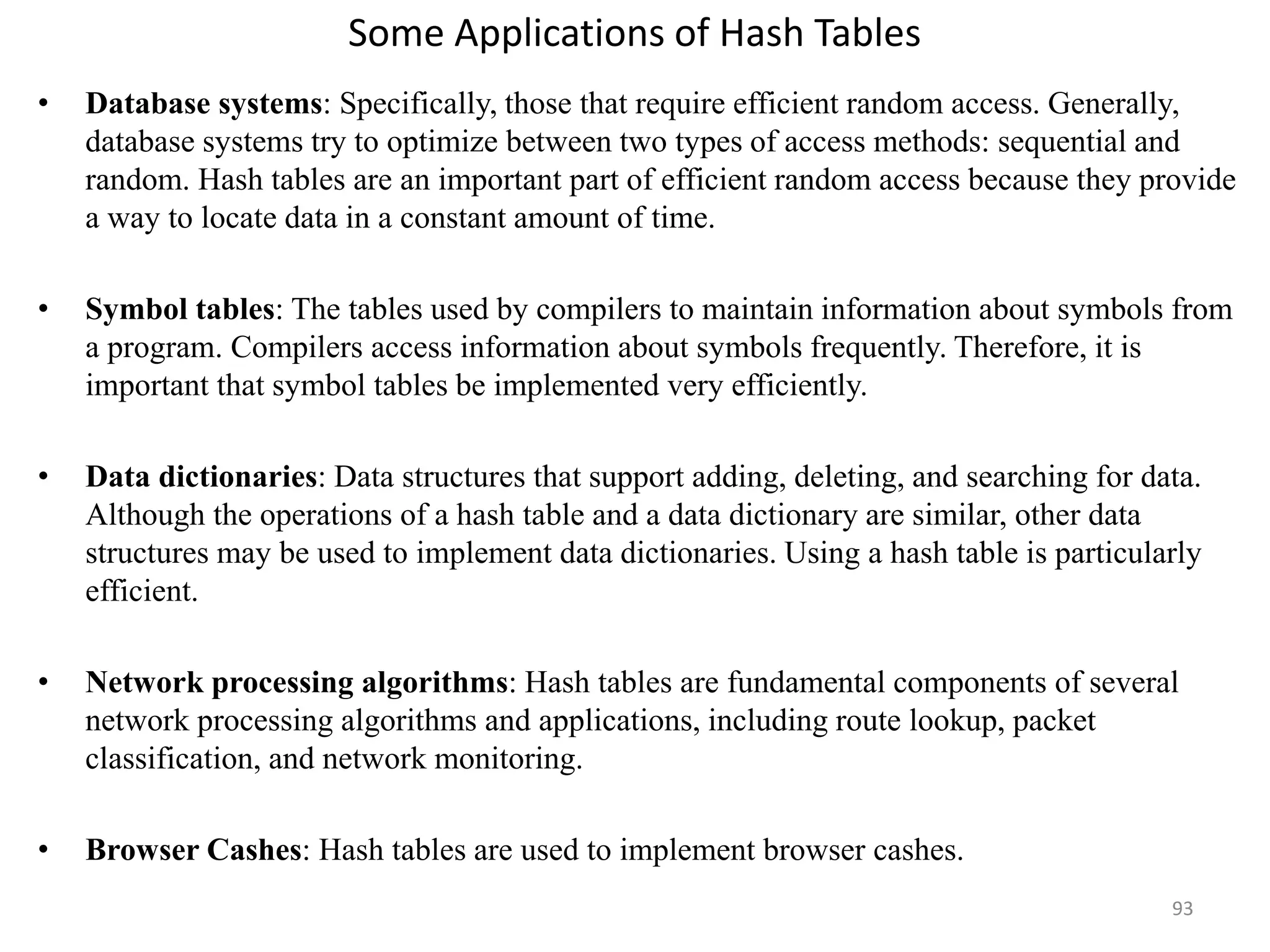 Some Applications of Hash Tables • Database systems: Specifically, those that require efficient random access. Generally, database systems try to optimize between two types of access methods: sequential and random. Hash tables are an important part of efficient random access because they provide a way to locate data in a constant amount of time. • Symbol tables: The tables used by compilers to maintain information about symbols from a program. Compilers access information about symbols frequently. Therefore, it is important that symbol tables be implemented very efficiently. • Data dictionaries: Data structures that support adding, deleting, and searching for data. Although the operations of a hash table and a data dictionary are similar, other data structures may be used to implement data dictionaries. Using a hash table is particularly efficient. • Network processing algorithms: Hash tables are fundamental components of several network processing algorithms and applications, including route lookup, packet classification, and network monitoring. • Browser Cashes: Hash tables are used to implement browser cashes. 93 