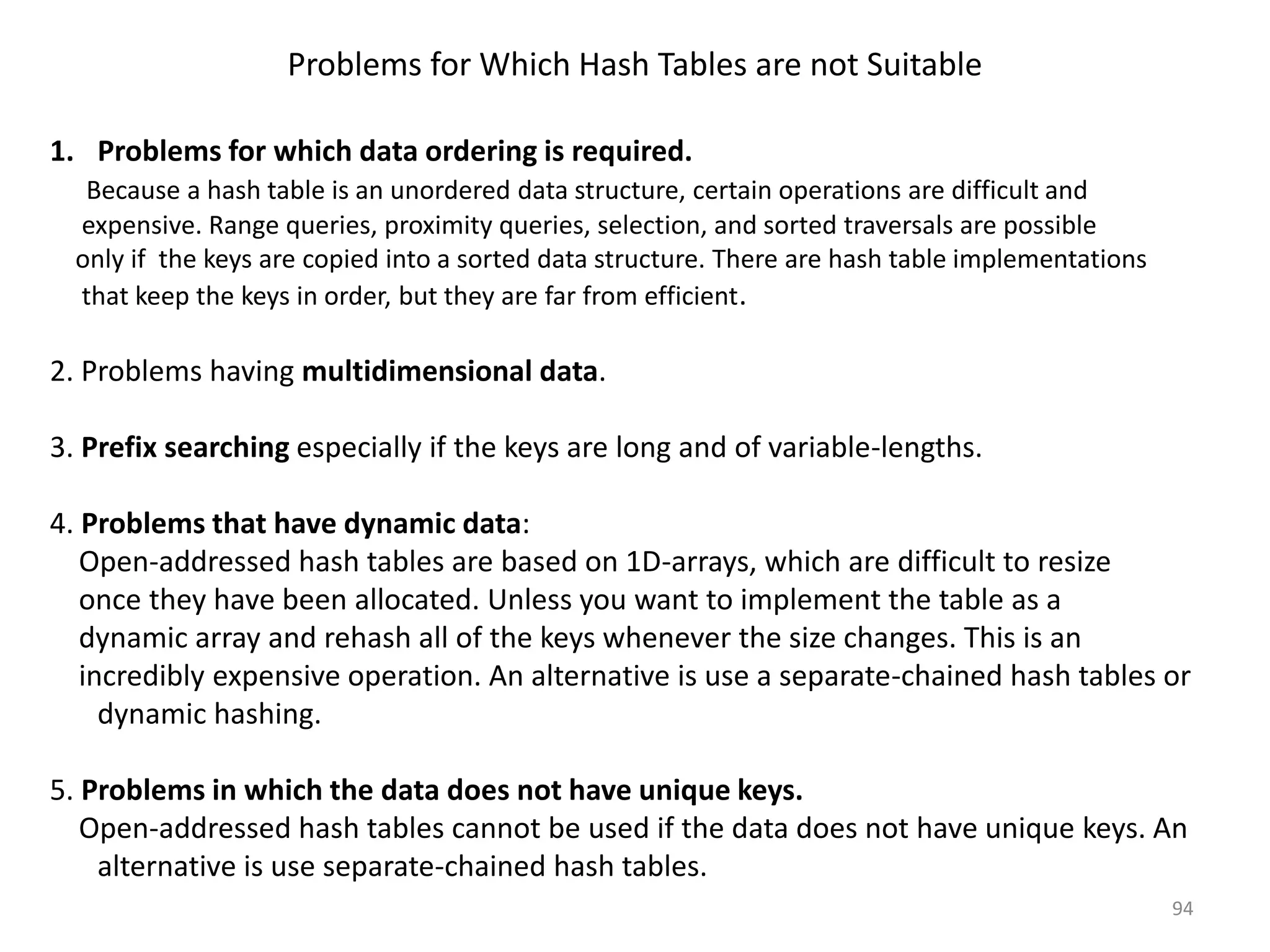 Problems for Which Hash Tables are not Suitable 1. Problems for which data ordering is required. Because a hash table is an unordered data structure, certain operations are difficult and expensive. Range queries, proximity queries, selection, and sorted traversals are possible only if the keys are copied into a sorted data structure. There are hash table implementations that keep the keys in order, but they are far from efficient. 2. Problems having multidimensional data. 3. Prefix searching especially if the keys are long and of variable-lengths. 4. Problems that have dynamic data: Open-addressed hash tables are based on 1D-arrays, which are difficult to resize once they have been allocated. Unless you want to implement the table as a dynamic array and rehash all of the keys whenever the size changes. This is an incredibly expensive operation. An alternative is use a separate-chained hash tables or dynamic hashing. 5. Problems in which the data does not have unique keys. Open-addressed hash tables cannot be used if the data does not have unique keys. An alternative is use separate-chained hash tables. 94 