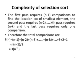 Complexity of selection sort
• The first pass requires (n-1) comparisons to
find the location loc of smallest element, the
second pass requires (n-2)……kth pass requires
(n-k) and the last pass requires only one
comparison.
• Therefore the total comparisons are
F(n)=(n-1)+(n-2)+(n-3)+……+(n-k)+….+3+2+1
=n(n-1)/2
=O(n 2 )
12
 