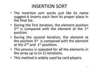 INSERTION SORT
• The insertion sort works just like its name
suggest-it inserts each item its proper place in
the final list.
• During the first iteration, the element position
2nd is compared with the element at the 1st
position.
• During the second iteration, the element at
the position 3rd is compared with the element
at the 2nd and 1st positions.
• This process is repeated for all the elements in
the array up to (n-1) iterations.
• This method is widely used by card players.
13
 