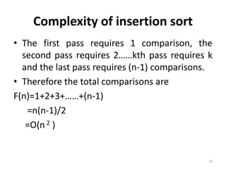 Complexity of insertion sort
• The first pass requires 1 comparison, the
second pass requires 2……kth pass requires k
and the last pass requires (n-1) comparisons.
• Therefore the total comparisons are
F(n)=1+2+3+……+(n-1)
=n(n-1)/2
=O(n 2 )
16
 