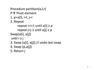 Procedure partition(a,l,r)
P Pivot element
1. p=a[l], i=l, j=r
2. Repeat
repeat i=i+1 until a[i] ≥ p
repeat j=j-1 until a[j] ≤ p
Swap(a[i], a[j])
until i ≥ j
3. Swap (a[i], a[j]) // undo last swap
4. Swap (p,a[j])
5. Return j
20
 