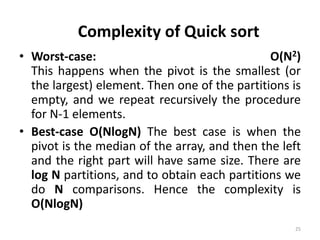 • Worst-case: O(N2)
This happens when the pivot is the smallest (or
the largest) element. Then one of the partitions is
empty, and we repeat recursively the procedure
for N-1 elements.
• Best-case O(NlogN) The best case is when the
pivot is the median of the array, and then the left
and the right part will have same size. There are
log N partitions, and to obtain each partitions we
do N comparisons. Hence the complexity is
O(NlogN)
25
Complexity of Quick sort
 