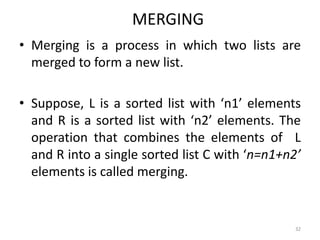 MERGING
• Merging is a process in which two lists are
merged to form a new list.
• Suppose, L is a sorted list with ‘n1’ elements
and R is a sorted list with ‘n2’ elements. The
operation that combines the elements of L
and R into a single sorted list C with ‘n=n1+n2’
elements is called merging.
32
 