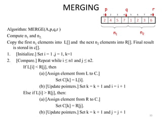MERGING
Algorithm: MERGE(A,p,q,r )
Compute n1 and n2.
Copy the first n1 elements into L[] and the next n2 elements into R[]. Final result
is stored in c[].
1. [Initialize.] Set i = 1 ,j = 1, k=1
2. [Compare.] Repeat while i ≤ n1 and j ≤ n2.
If L[i] < R[j], then
(a) [Assign element from L to C.]
Set C[k] = L[i].
(b) [Update pointers.] Set k = k + 1 and i = i + 1
Else if L[i] > R[j], then:
(a) [Assign element from R to C.]
Set C[k] = R[j].
(b) [Update pointers.] Set k = k + 1 and j = j + 1
33
1 2 3 4 5 6 7 8
6
3
2
1
7
5
4
2
p r
q
n1 n2
 