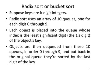 Radix sort or bucket sort
• Suppose keys are k-digit integers.
• Radix sort uses an array of 10 queues, one for
each digit 0 through 9.
• Each object is placed into the queue whose
index is the least significant digit (the 1’s digit)
of the object’s key.
• Objects are then dequeued from these 10
queues, in order 0 through 9, and put back in
the original queue they’re sorted by the last
digit of the key.
37
 