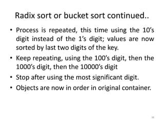 Radix sort or bucket sort continued..
• Process is repeated, this time using the 10’s
digit instead of the 1’s digit; values are now
sorted by last two digits of the key.
• Keep repeating, using the 100’s digit, then the
1000’s digit, then the 10000’s digit
• Stop after using the most significant digit.
• Objects are now in order in original container.
38
 