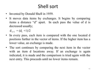 Shell sort
• Invented by Donald Shell in 1959.
• It moves data items by exchanges. It begins by comparing
items a distance “d” apart. In each pass the value of d is
decreased usually;
d i+1 = (di +1)/2
• In every pass, each item is compared with the one located d
positions further in the vector of items. If the higher item has a
lower value, an exchange is made.
• The sort continues by comparing the next item in the vector
with an item d locations away. If an exchange is again
indicated, it is made and the comparison is tried again with the
next entry. This proceeds until no lower items remain.
42
 
