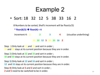 Example 2
• Sort: 18 32 12 5 38 33 16 2
8 Numbers to be sorted, Shell’s increment will be floor(n/2)
* floor(8/2)  floor(4) = 4
increment 4: 1 2 3 4
18 32 12 5 38 33 16 2
(visualize underlining)
Step 1) Only look at 18 and 38 and sort in order ;
18 and 38 stays at its current position because they are in order.
Step 2) Only look at 32 and 33 and sort in order ;
32 and 33 stays at its current position because they are in order.
Step 3) Only look at 12 and 16 and sort in order ;
12 and 16 stays at its current position because they are in order.
Step 4) Only look at 5 and 2 and sort in order ;
2 and 5 need to be switched to be in order. 44
 