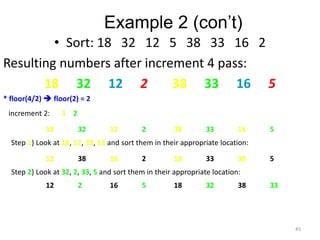 Example 2 (con’t)
• Sort: 18 32 12 5 38 33 16 2
Resulting numbers after increment 4 pass:
18 32 12 2 38 33 16 5
* floor(4/2)  floor(2) = 2
increment 2: 1 2
18 32 12 2 38 33 16 5
Step 1) Look at 18, 12, 38, 16 and sort them in their appropriate location:
12 38 16 2 18 33 38 5
Step 2) Look at 32, 2, 33, 5 and sort them in their appropriate location:
12 2 16 5 18 32 38 33
45
 