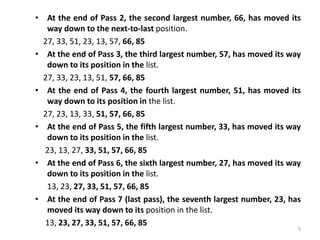 • At the end of Pass 2, the second largest number, 66, has moved its
way down to the next-to-last position.
27, 33, 51, 23, 13, 57, 66, 85
• At the end of Pass 3, the third largest number, 57, has moved its way
down to its position in the list.
27, 33, 23, 13, 51, 57, 66, 85
• At the end of Pass 4, the fourth largest number, 51, has moved its
way down to its position in the list.
27, 23, 13, 33, 51, 57, 66, 85
• At the end of Pass 5, the fifth largest number, 33, has moved its way
down to its position in the list.
23, 13, 27, 33, 51, 57, 66, 85
• At the end of Pass 6, the sixth largest number, 27, has moved its way
down to its position in the list.
13, 23, 27, 33, 51, 57, 66, 85
• At the end of Pass 7 (last pass), the seventh largest number, 23, has
moved its way down to its position in the list.
13, 23, 27, 33, 51, 57, 66, 85
5
 