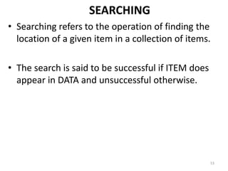 SEARCHING
• Searching refers to the operation of finding the
location of a given item in a collection of items.
• The search is said to be successful if ITEM does
appear in DATA and unsuccessful otherwise.
53
 