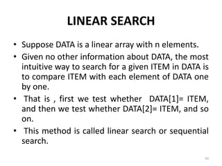 LINEAR SEARCH
• Suppose DATA is a linear array with n elements.
• Given no other information about DATA, the most
intuitive way to search for a given ITEM in DATA is
to compare ITEM with each element of DATA one
by one.
• That is , first we test whether DATA[1]= ITEM,
and then we test whether DATA[2]= ITEM, and so
on.
• This method is called linear search or sequential
search.
54
 