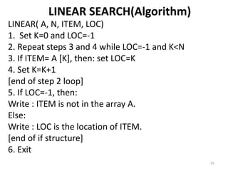 LINEAR SEARCH(Algorithm)
LINEAR( A, N, ITEM, LOC)
1. Set K=0 and LOC=-1
2. Repeat steps 3 and 4 while LOC=-1 and K<N
3. If ITEM= A [K], then: set LOC=K
4. Set K=K+1
[end of step 2 loop]
5. If LOC=-1, then:
Write : ITEM is not in the array A.
Else:
Write : LOC is the location of ITEM.
[end of if structure]
6. Exit
55
 