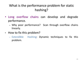 89
What is the performance problem for static
hashing?
• Long overflow chains can develop and degrade
performance.
– Why poor performance? Scan through overflow chains
linearly.
• How to fix this problem?
– Extendible Hashing: Dynamic techniques to fix this
problem.
 