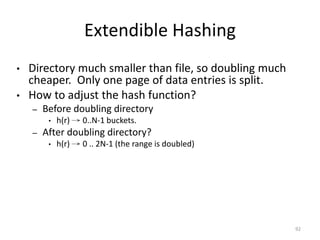 92
Extendible Hashing
• Directory much smaller than file, so doubling much
cheaper. Only one page of data entries is split.
• How to adjust the hash function?
– Before doubling directory
• h(r) → 0..N-1 buckets.
– After doubling directory?
• h(r) → 0 .. 2N-1 (the range is doubled)
 