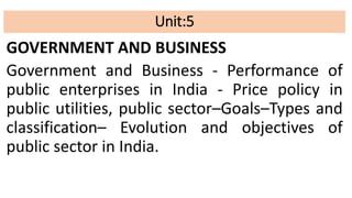Unit:5
GOVERNMENT AND BUSINESS
Government and Business - Performance of
public enterprises in India - Price policy in
public utilities, public sector–Goals–Types and
classification– Evolution and objectives of
public sector in India.
 