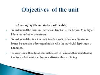 After studying this unit students will be able;
 To understand the structure , scope and function of the Federal Ministry of
Education and other departments.
 To understand the function and interrelationship of various directorate,
boards bureaus and other organizations with the provincial department of
Education.
 To know about the educational institutions in Pakistan, their multifarious
functions/relationship/ problems and issues, they are facing.
 