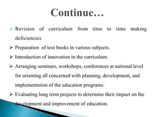  Revision of curriculum from time to time making
deficiencies
 Preparation of text books in various subjects.
 Introduction of innovation in the curriculum.
 Arranging seminars, workshops, conferences at national level
for orienting all concerned with planning, development, and
implementation of the education programs.
 Evaluating long term projects to determine their impact on the
development and improvement of education.
 