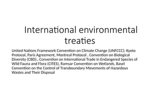 International environmental
treaties
United Nations Framework Convention on Climate Change (UNFCCC): Kyoto
Protocol, Paris Agreement, Montreal Protocol , Convention on Biological
Diversity (CBD):, Convention on International Trade in Endangered Species of
Wild Fauna and Flora (CITES), Ramsar Convention on Wetlands, Basel
Convention on the Control of Transboundary Movements of Hazardous
Wastes and Their Disposal
 
