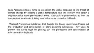 Paris Agreement:Focus: Aims to strengthen the global response to the threat of
climate change by keeping a global temperature rise this century well below 2
degrees Celsius above pre-industrial levels. Key Goal: To pursue efforts to limit the
temperature increase to 1.5 degrees Celsius above pre-industrial levels.
Montreal Protocol on Substances that Deplete the Ozone Layer:Focus: Phases out
the production and consumption of ozone-depleting substances. Key Goal: To
protect the ozone layer by phasing out the production and consumption of
substances that deplete it.
 