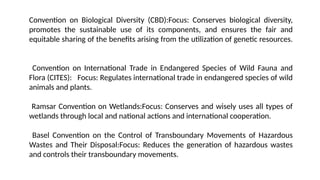 Convention on Biological Diversity (CBD):Focus: Conserves biological diversity,
promotes the sustainable use of its components, and ensures the fair and
equitable sharing of the benefits arising from the utilization of genetic resources.
Convention on International Trade in Endangered Species of Wild Fauna and
Flora (CITES): Focus: Regulates international trade in endangered species of wild
animals and plants.
Ramsar Convention on Wetlands:Focus: Conserves and wisely uses all types of
wetlands through local and national actions and international cooperation.
Basel Convention on the Control of Transboundary Movements of Hazardous
Wastes and Their Disposal:Focus: Reduces the generation of hazardous wastes
and controls their transboundary movements.
 