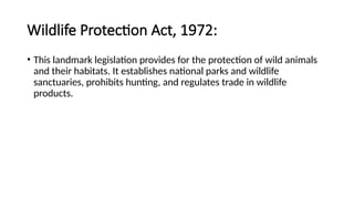 Wildlife Protection Act, 1972:
• This landmark legislation provides for the protection of wild animals
and their habitats. It establishes national parks and wildlife
sanctuaries, prohibits hunting, and regulates trade in wildlife
products.
 