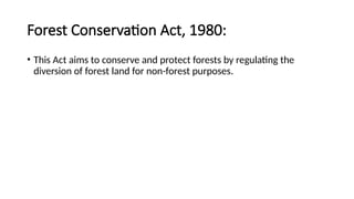 Forest Conservation Act, 1980:
• This Act aims to conserve and protect forests by regulating the
diversion of forest land for non-forest purposes.
 