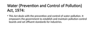Water (Prevention and Control of Pollution)
Act, 1974:
• This Act deals with the prevention and control of water pollution. It
empowers the government to establish and maintain pollution control
boards and set effluent standards for industries.
 