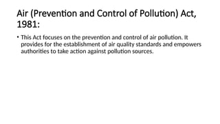 Air (Prevention and Control of Pollution) Act,
1981:
• This Act focuses on the prevention and control of air pollution. It
provides for the establishment of air quality standards and empowers
authorities to take action against pollution sources.
 