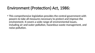 Environment (Protection) Act, 1986:
• This comprehensive legislation provides the central government with
powers to take all measures necessary to protect and improve the
environment. It covers a wide range of environmental issues,
including air and water pollution, hazardous waste management, and
noise pollution.
 
