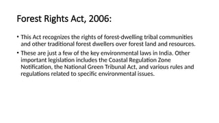Forest Rights Act, 2006:
• This Act recognizes the rights of forest-dwelling tribal communities
and other traditional forest dwellers over forest land and resources.
• These are just a few of the key environmental laws in India. Other
important legislation includes the Coastal Regulation Zone
Notification, the National Green Tribunal Act, and various rules and
regulations related to specific environmental issues.
 