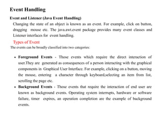 Event Handling
Event and Listener (Java Event Handling)
Changing the state of an object is known as an event. For example, click on button,
dragging mouse etc. The java.awt.event package provides many event classes and
Listener interfaces for event handling.
Types of Event
The events can be broadly classified into two categories:
 Foreground Events - Those events which require the direct interaction of
user.They are generated as consequences of a person interacting with the graphical
components in Graphical User Interface. For example, clicking on a button, moving
the mouse, entering a character through keyboard,selecting an item from list,
scrolling the page etc.
 Background Events - Those events that require the interaction of end user are
known as background events. Operating system interrupts, hardware or software
failure, timer expires, an operation completion are the example of background
events.
 