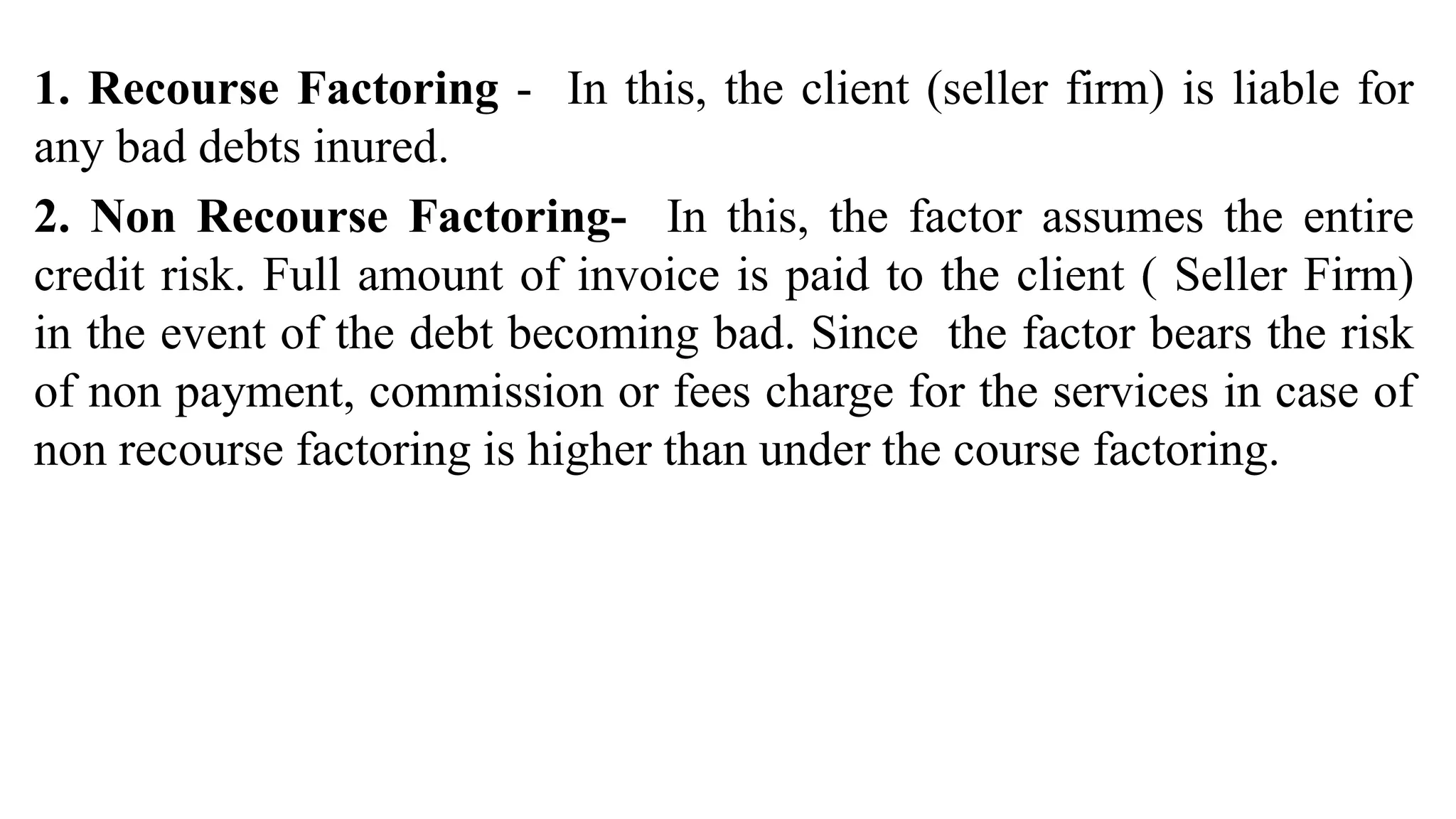 1. Recourse Factoring - In this, the client (seller firm) is liable for
any bad debts inured.
2. Non Recourse Factoring- In this, the factor assumes the entire
credit risk. Full amount of invoice is paid to the client ( Seller Firm)
in the event of the debt becoming bad. Since the factor bears the risk
of non payment, commission or fees charge for the services in case of
non recourse factoring is higher than under the course factoring.
 
