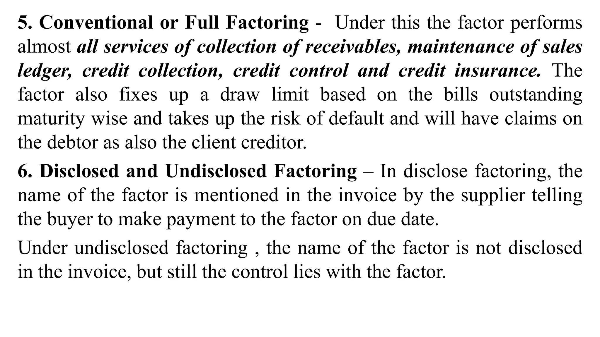 5. Conventional or Full Factoring - Under this the factor performs
almost all services of collection of receivables, maintenance of sales
ledger, credit collection, credit control and credit insurance. The
factor also fixes up a draw limit based on the bills outstanding
maturity wise and takes up the risk of default and will have claims on
the debtor as also the client creditor.
6. Disclosed and Undisclosed Factoring – In disclose factoring, the
name of the factor is mentioned in the invoice by the supplier telling
the buyer to make payment to the factor on due date.
Under undisclosed factoring , the name of the factor is not disclosed
in the invoice, but still the control lies with the factor.
 