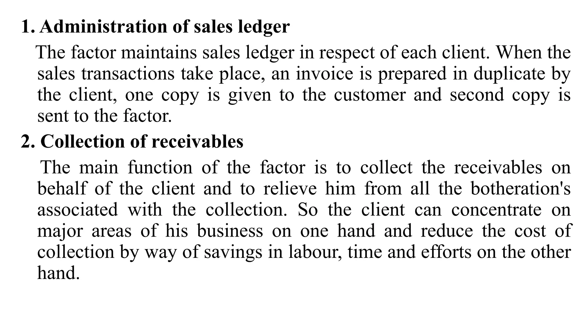 1. Administration of sales ledger
The factor maintains sales ledger in respect of each client. When the
sales transactions take place, an invoice is prepared in duplicate by
the client, one copy is given to the customer and second copy is
sent to the factor.
2. Collection of receivables
The main function of the factor is to collect the receivables on
behalf of the client and to relieve him from all the botheration's
associated with the collection. So the client can concentrate on
major areas of his business on one hand and reduce the cost of
collection by way of savings in labour, time and efforts on the other
hand.
 